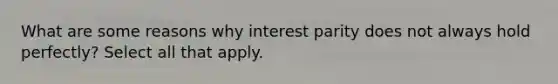 What are some reasons why interest parity does not always hold perfectly? Select all that apply.