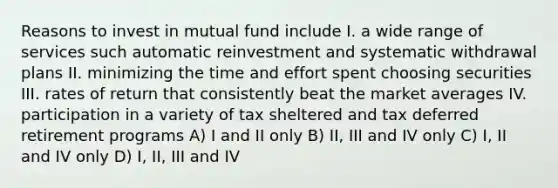 Reasons to invest in mutual fund include I. a wide range of services such automatic reinvestment and systematic withdrawal plans II. minimizing the time and effort spent choosing securities III. rates of return that consistently beat the market averages IV. participation in a variety of tax sheltered and tax deferred retirement programs A) I and II only B) II, III and IV only C) I, II and IV only D) I, II, III and IV