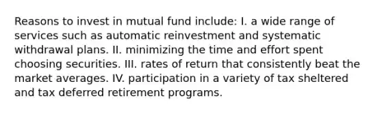 Reasons to invest in mutual fund include: I. a wide range of services such as automatic reinvestment and systematic withdrawal plans. II. minimizing the time and effort spent choosing securities. III. rates of return that consistently beat the market averages. IV. participation in a variety of tax sheltered and tax deferred retirement programs.