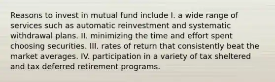 Reasons to invest in mutual fund include I. a wide range of services such as automatic reinvestment and systematic withdrawal plans. II. minimizing the time and effort spent choosing securities. III. rates of return that consistently beat the market averages. IV. participation in a variety of tax sheltered and tax deferred retirement programs.