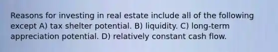 Reasons for investing in real estate include all of the following except A) tax shelter potential. B) liquidity. C) long-term appreciation potential. D) relatively constant cash flow.