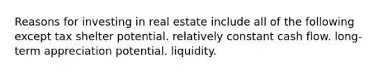 Reasons for investing in real estate include all of the following except tax shelter potential. relatively constant cash flow. long-term appreciation potential. liquidity.