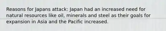 Reasons for Japans attack: Japan had an increased need for natural resources like oil, minerals and steel as their goals for expansion in Asia and the Pacific increased.