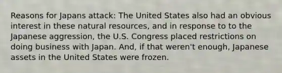 Reasons for Japans attack: The United States also had an obvious interest in these natural resources, and in response to to the Japanese aggression, the U.S. Congress placed restrictions on doing business with Japan. And, if that weren't enough, Japanese assets in the United States were frozen.