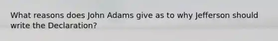 What reasons does John Adams give as to why Jefferson should write the Declaration?