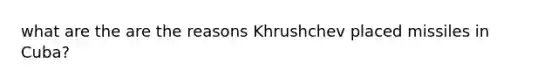 what are the are the reasons Khrushchev placed missiles in Cuba?