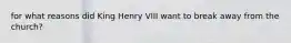 for what reasons did King Henry VIII want to break away from the church?