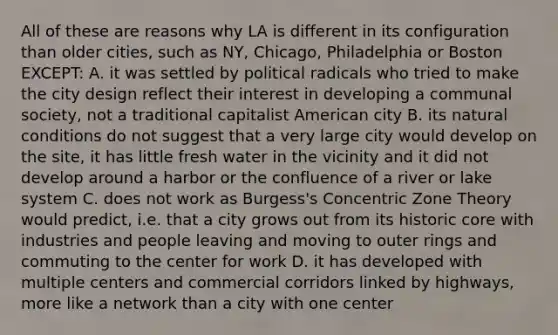 All of these are reasons why LA is different in its configuration than older cities, such as NY, Chicago, Philadelphia or Boston EXCEPT: A. it was settled by political radicals who tried to make the city design reflect their interest in developing a communal society, not a traditional capitalist American city B. its natural conditions do not suggest that a very large city would develop on the site, it has little fresh water in the vicinity and it did not develop around a harbor or the confluence of a river or lake system C. does not work as Burgess's Concentric Zone Theory would predict, i.e. that a city grows out from its historic core with industries and people leaving and moving to outer rings and commuting to the center for work D. it has developed with multiple centers and commercial corridors linked by highways, more like a network than a city with one center