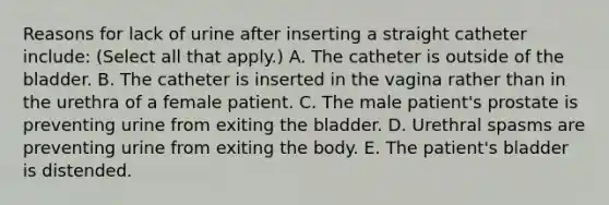 Reasons for lack of urine after inserting a straight catheter include: (Select all that apply.) A. The catheter is outside of the bladder. B. The catheter is inserted in the vagina rather than in the urethra of a female patient. C. The male patient's prostate is preventing urine from exiting the bladder. D. Urethral spasms are preventing urine from exiting the body. E. The patient's bladder is distended.