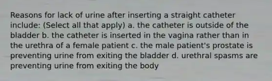 Reasons for lack of urine after inserting a straight catheter include: (Select all that apply) a. the catheter is outside of the bladder b. the catheter is inserted in the vagina rather than in the urethra of a female patient c. the male patient's prostate is preventing urine from exiting the bladder d. urethral spasms are preventing urine from exiting the body