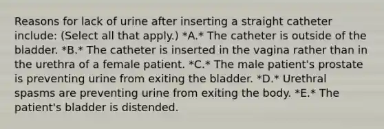 Reasons for lack of urine after inserting a straight catheter include: (Select all that apply.) *A.* The catheter is outside of the bladder. *B.* The catheter is inserted in the vagina rather than in the urethra of a female patient. *C.* The male patient's prostate is preventing urine from exiting the bladder. *D.* Urethral spasms are preventing urine from exiting the body. *E.* The patient's bladder is distended.