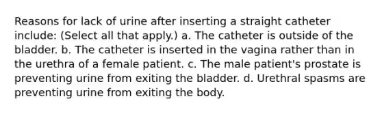 Reasons for lack of urine after inserting a straight catheter include: (Select all that apply.) a. The catheter is outside of the bladder. b. The catheter is inserted in the vagina rather than in the urethra of a female patient. c. The male patient's prostate is preventing urine from exiting the bladder. d. Urethral spasms are preventing urine from exiting the body.