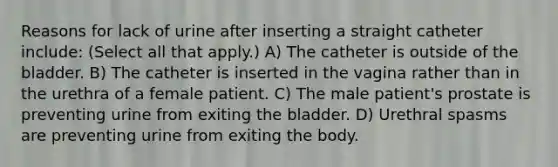 Reasons for lack of urine after inserting a straight catheter include: (Select all that apply.) A) The catheter is outside of the bladder. B) The catheter is inserted in the vagina rather than in the urethra of a female patient. C) The male patient's prostate is preventing urine from exiting the bladder. D) Urethral spasms are preventing urine from exiting the body.