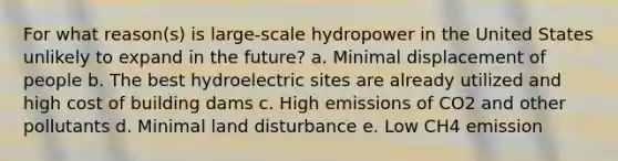 For what reason(s) is large-scale hydropower in the United States unlikely to expand in the future? a. Minimal displacement of people b. The best hydroelectric sites are already utilized and high cost of building dams c. High emissions of CO2 and other pollutants d. Minimal land disturbance e. Low CH4 emission