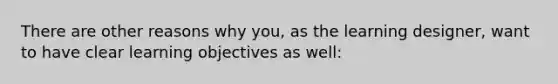 There are other reasons why you, as the learning designer, want to have clear learning objectives as well: