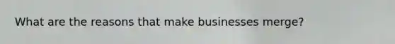 What are the reasons that make businesses merge?
