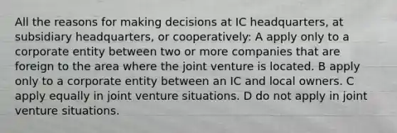 All the reasons for making decisions at IC headquarters, at subsidiary headquarters, or cooperatively: A apply only to a corporate entity between two or more companies that are foreign to the area where the joint venture is located. B apply only to a corporate entity between an IC and local owners. C apply equally in joint venture situations. D do not apply in joint venture situations.