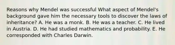 Reasons why Mendel was successful What aspect of Mendel's background gave him the necessary tools to discover the laws of inheritance? A. He was a monk. B. He was a teacher. C. He lived in Austria. D. He had studied mathematics and probability. E. He corresponded with Charles Darwin.