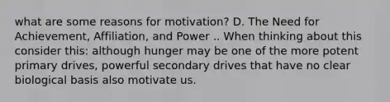 what are some reasons for motivation? D. The Need for Achievement, Affiliation, and Power .. When thinking about this consider this: although hunger may be one of the more potent primary drives, powerful secondary drives that have no clear biological basis also motivate us.