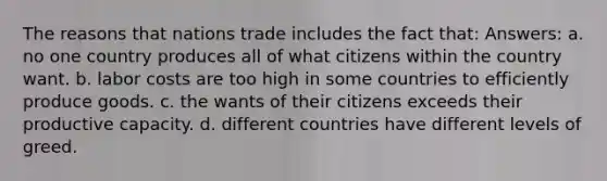 The reasons that nations trade includes the fact that: Answers: a. no one country produces all of what citizens within the country want. b. labor costs are too high in some countries to efficiently produce goods. c. the wants of their citizens exceeds their productive capacity. d. different countries have different levels of greed.