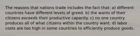 The reasons that nations trade includes the fact that: a) different countries have different levels of greed. b) the wants of their citizens exceeds their productive capacity. c) no one country produces all of what citizens within the country want. d) labor costs are too high in some countries to efficiently produce goods.