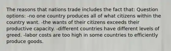 The reasons that nations trade includes the fact that: Question options: -no one country produces all of what citizens within the country want. -the wants of their citizens exceeds their productive capacity. -different countries have different levels of greed. -labor costs are too high in some countries to efficiently produce goods.