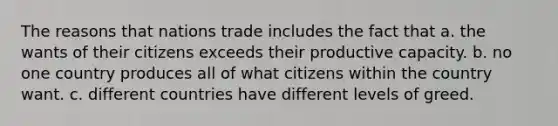 The reasons that nations trade includes the fact that a. the wants of their citizens exceeds their productive capacity. b. no one country produces all of what citizens within the country want. c. different countries have different levels of greed.