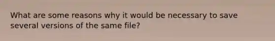 What are some reasons why it would be necessary to save several versions of the same file?