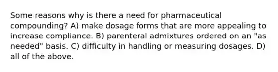 Some reasons why is there a need for pharmaceutical compounding? A) make dosage forms that are more appealing to increase compliance. B) parenteral admixtures ordered on an "as needed" basis. C) difficulty in handling or measuring dosages. D) all of the above.