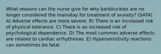 What reasons can the nurse give for why barbiturates are no longer considered the mainstay for treatment of anxiety? (SATA) A) Adverse effects are more severe. B) There is an increased risk of physical tolerance. C) There is an increased risk of psychological dependence. D) The most common adverse effects are related to cardiac arrhythmias. E) Hypersensitivity reactions can sometimes be fatal.