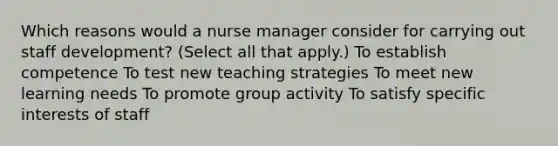 Which reasons would a nurse manager consider for carrying out staff development? (Select all that apply.) To establish competence To test new teaching strategies To meet new learning needs To promote group activity To satisfy specific interests of staff