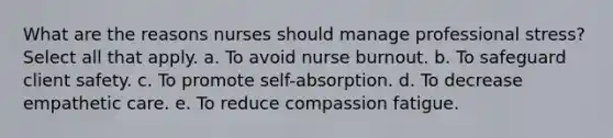 What are the reasons nurses should manage professional stress? Select all that apply. a. To avoid nurse burnout. b. To safeguard client safety. c. To promote self-absorption. d. To decrease empathetic care. e. To reduce compassion fatigue.