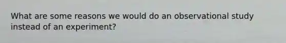 What are some reasons we would do an observational study instead of an experiment?