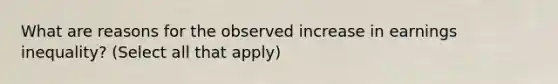 What are reasons for the observed increase in earnings inequality? (Select all that apply)