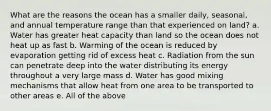 What are the reasons the ocean has a smaller daily, seasonal, and annual temperature range than that experienced on land? a. Water has greater heat capacity than land so the ocean does not heat up as fast b. Warming of the ocean is reduced by evaporation getting rid of excess heat c. Radiation from the sun can penetrate deep into the water distributing its energy throughout a very large mass d. Water has good mixing mechanisms that allow heat from one area to be transported to other areas e. All of the above