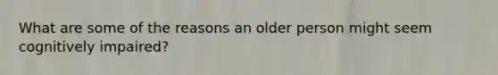 What are some of the reasons an older person might seem cognitively impaired?