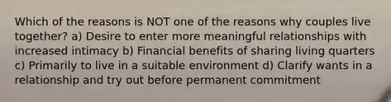 Which of the reasons is NOT one of the reasons why couples live together? a) Desire to enter more meaningful relationships with increased intimacy b) Financial benefits of sharing living quarters c) Primarily to live in a suitable environment d) Clarify wants in a relationship and try out before permanent commitment