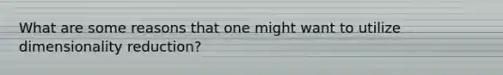 What are some reasons that one might want to utilize dimensionality reduction?