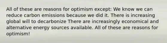 All of these are reasons for optimism except: We know we can reduce carbon emissions because we did it. There is increasing global will to decarbonize There are increasingly economical and alternative energy sources available. All of these are reasons for optimism!