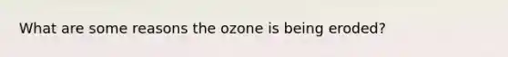 What are some reasons the ozone is being eroded?