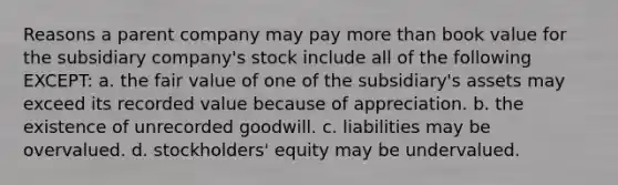 Reasons a parent company may pay more than book value for the subsidiary company's stock include all of the following EXCEPT: a. the fair value of one of the subsidiary's assets may exceed its recorded value because of appreciation. b. the existence of unrecorded goodwill. c. liabilities may be overvalued. d. stockholders' equity may be undervalued.