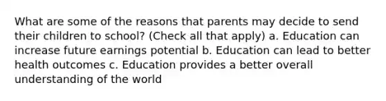 What are some of the reasons that parents may decide to send their children to school? (Check all that apply) a. Education can increase future earnings potential b. Education can lead to better health outcomes c. Education provides a better overall understanding of the world