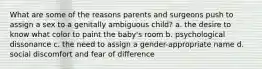 What are some of the reasons parents and surgeons push to assign a sex to a genitally ambiguous child? a. the desire to know what color to paint the baby's room b. psychological dissonance c. the need to assign a gender-appropriate name d. social discomfort and fear of difference