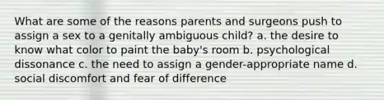 What are some of the reasons parents and surgeons push to assign a sex to a genitally ambiguous child? a. the desire to know what color to paint the baby's room b. psychological dissonance c. the need to assign a gender-appropriate name d. social discomfort and fear of difference