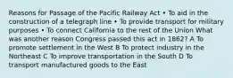 Reasons for Passage of the Pacific Railway Act • To aid in the construction of a telegraph line • To provide transport for military purposes • To connect California to the rest of the Union What was another reason Congress passed this act in 1862? A To promote settlement in the West B To protect industry in the Northeast C To improve transportation in the South D To transport manufactured goods to the East