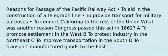 Reasons for Passage of the Pacific Railway Act • To aid in the construction of a telegraph line • To provide transport for military purposes • To connect California to the rest of the Union What was another reason Congress passed this act in 1862? A To promote settlement in the West B To protect industry in the Northeast C To improve transportation in the South D To transport manufactured goods to the East