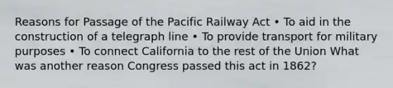 Reasons for Passage of the Pacific Railway Act • To aid in the construction of a telegraph line • To provide transport for military purposes • To connect California to the rest of the Union What was another reason Congress passed this act in 1862?