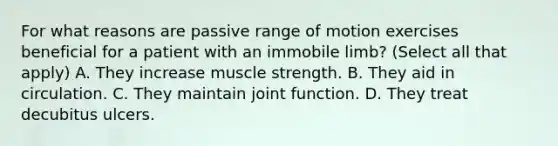 For what reasons are passive range of motion exercises beneficial for a patient with an immobile limb? (Select all that apply) A. They increase muscle strength. B. They aid in circulation. C. They maintain joint function. D. They treat decubitus ulcers.