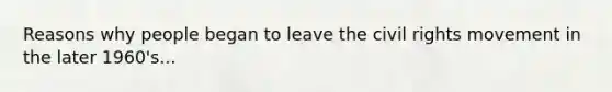 Reasons why people began to leave <a href='https://www.questionai.com/knowledge/kwq766eC44-the-civil-rights-movement' class='anchor-knowledge'>the <a href='https://www.questionai.com/knowledge/kkdJLQddfe-civil-rights' class='anchor-knowledge'>civil rights</a> movement</a> in the later 1960's...