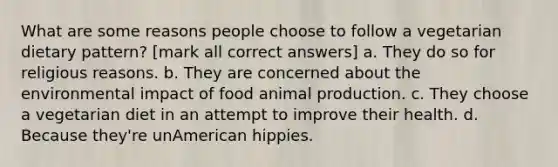 What are some reasons people choose to follow a vegetarian dietary pattern? [mark all correct answers] a. They do so for religious reasons. b. They are concerned about the environmental impact of food animal production. c. They choose a vegetarian diet in an attempt to improve their health. d. Because they're unAmerican hippies.